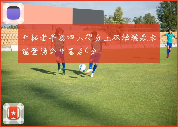 开拓者半场四人得分上双杨瀚森未能登场公牛落后6分