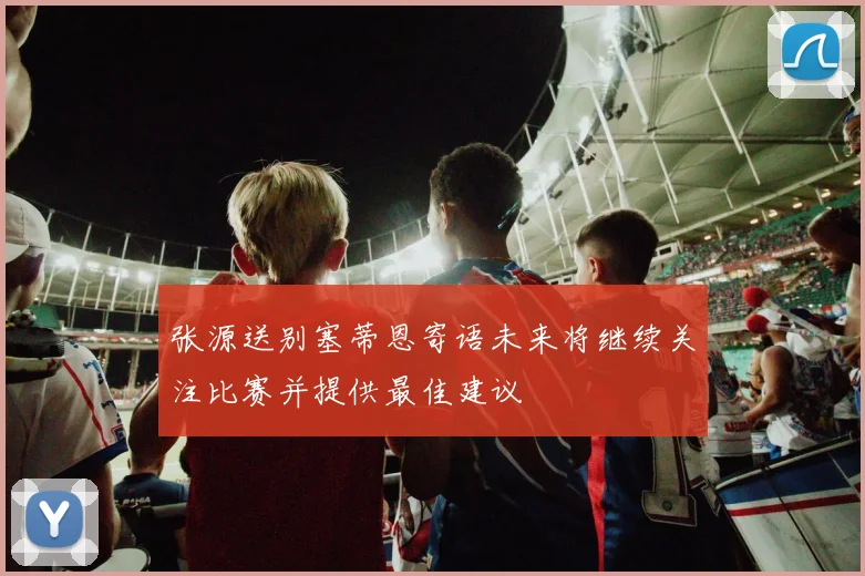 张源送别塞蒂恩寄语未来将继续关注比赛并提供最佳建议