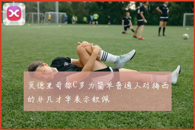 莫德里奇称C罗为简单普通人对梅西的非凡才华表示钦佩