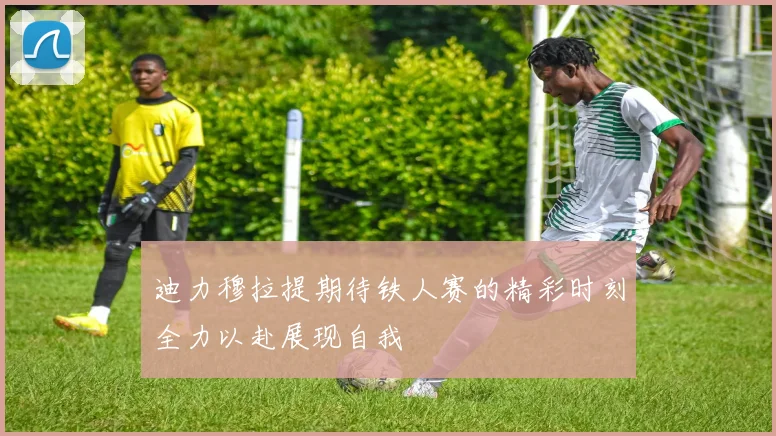 迪力穆拉提期待铁人赛的精彩时刻全力以赴展现自我