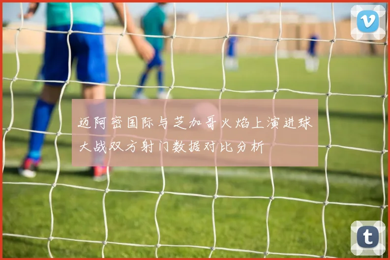 迈阿密国际与芝加哥火焰上演进球大战双方射门数据对比分析
