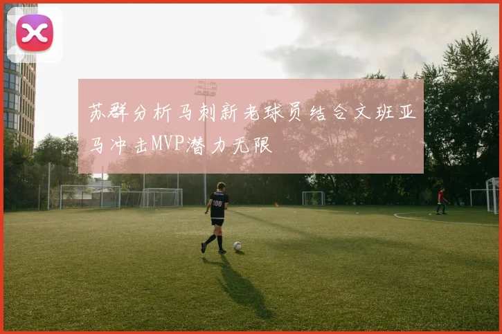 苏群分析马刺新老球员结合文班亚马冲击MVP潜力无限