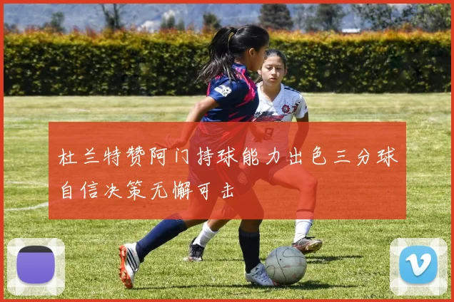 杜兰特赞阿门持球能力出色三分球自信决策无懈可击