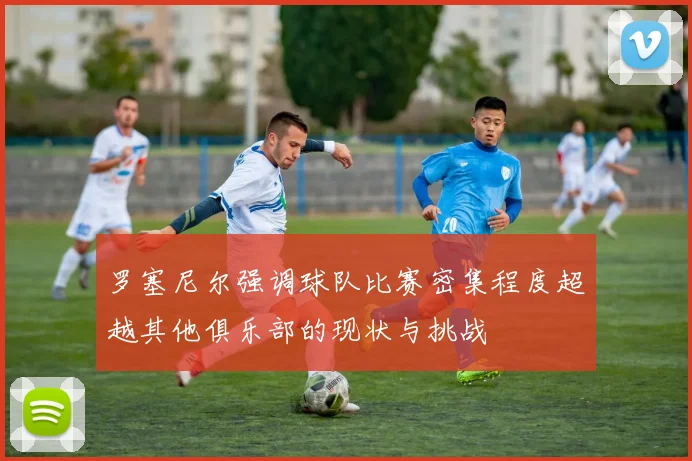 罗塞尼尔强调球队比赛密集程度超越其他俱乐部的现状与挑战