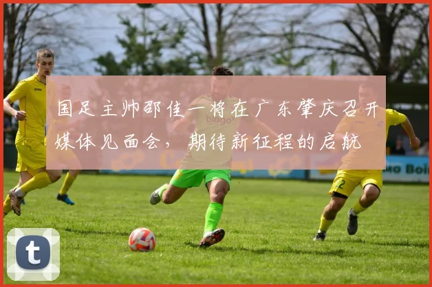 国足主帅邵佳一将在广东肇庆召开媒体见面会，期待新征程的启航