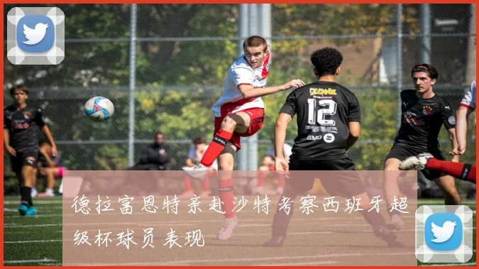 德拉富恩特亲赴沙特考察西班牙超级杯球员表现