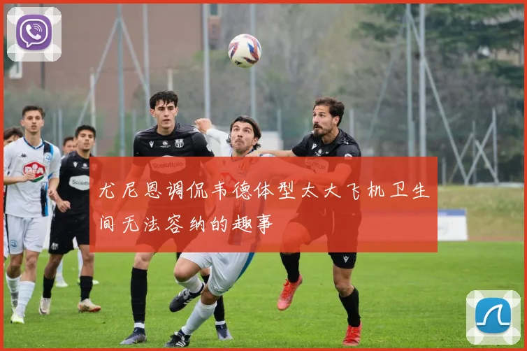 尤尼恩调侃韦德体型太大飞机卫生间无法容纳的趣事
