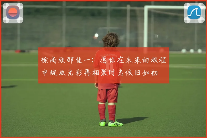 徐尚致邵佳一：愿你在未来的旅程中绽放光彩再相聚时光依旧如初