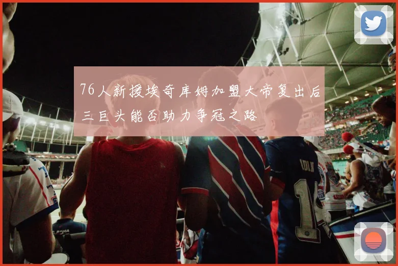 76人新援埃奇库姆加盟大帝复出后三巨头能否助力争冠之路