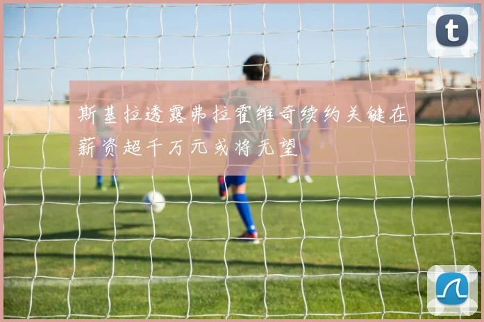 斯基拉透露弗拉霍维奇续约关键在薪资超千万元或将无望