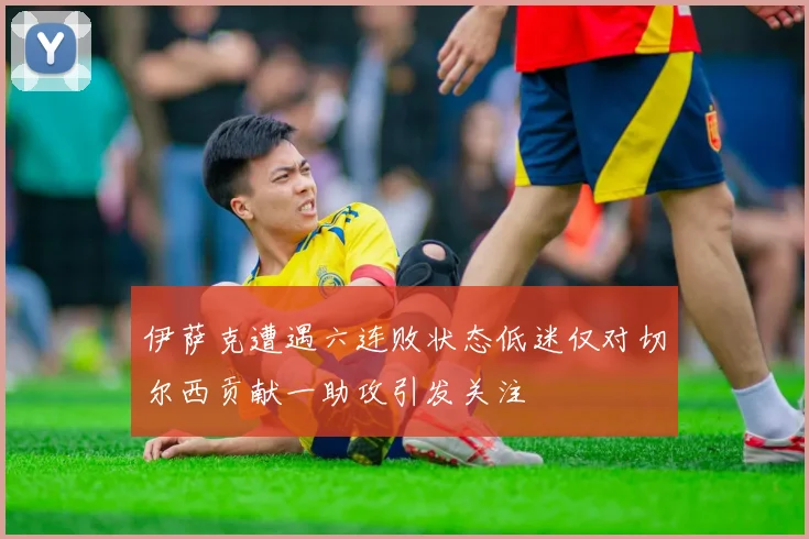 伊萨克遭遇六连败状态低迷仅对切尔西贡献一助攻引发关注