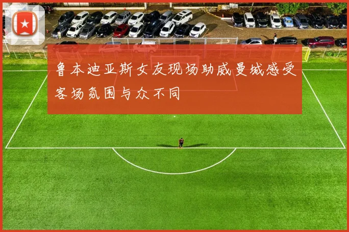 鲁本迪亚斯女友现场助威曼城感受客场氛围与众不同