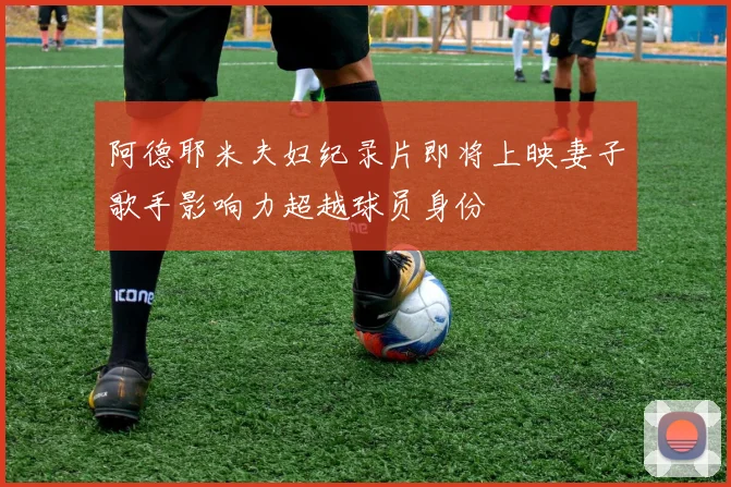 阿德耶米夫妇纪录片即将上映妻子歌手影响力超越球员身份