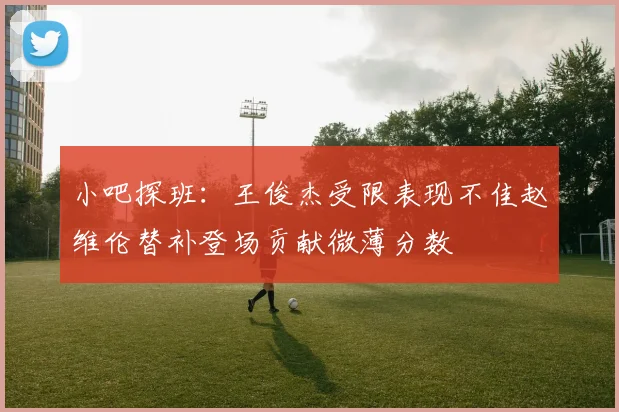 小吧探班：王俊杰受限表现不佳赵维伦替补登场贡献微薄分数