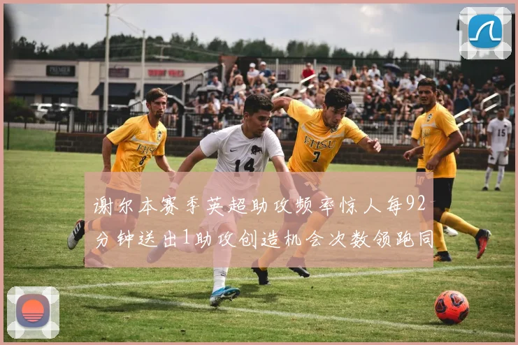 谢尔本赛季英超助攻频率惊人每92分钟送出1助攻创造机会次数领跑同期