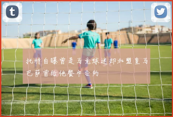 托特自曝曾是马竞球迷却加盟皇马巴萨曾给他餐巾合约