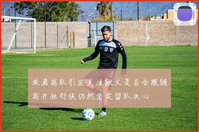 浓眉离队引发关注欧文是否会跟随离开独行侠仍然坚定留队决心