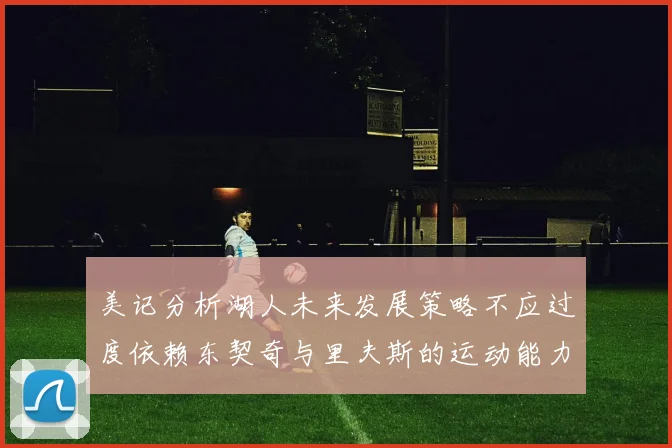 美记分析湖人未来发展策略不应过度依赖东契奇与里夫斯的运动能力不足