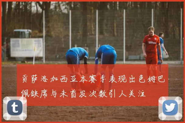 贡萨洛加西亚本赛季表现出色姆巴佩缺席与未首发次数引人关注