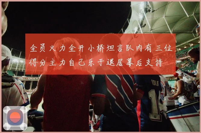 全员火力全开小桥坦言队内有三位得分主力自己乐于退居幕后支持