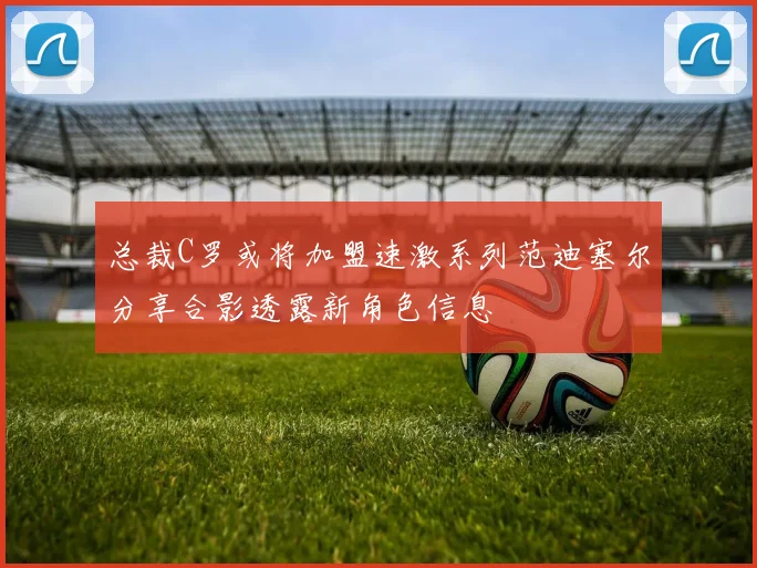 总裁C罗或将加盟速激系列范迪塞尔分享合影透露新角色信息