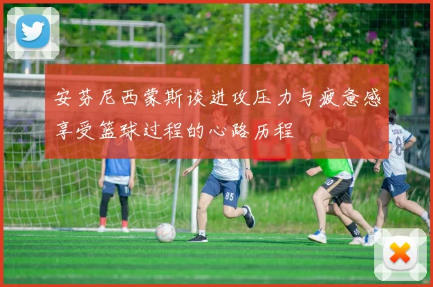 安芬尼西蒙斯谈进攻压力与疲惫感享受篮球过程的心路历程