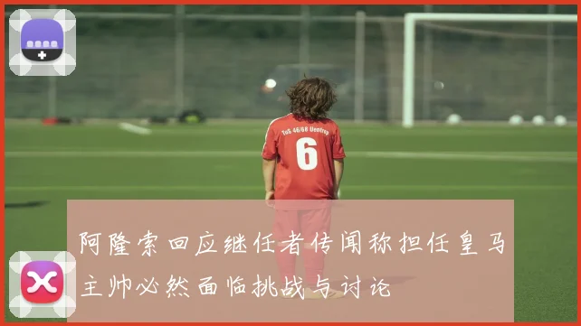 阿隆索回应继任者传闻称担任皇马主帅必然面临挑战与讨论