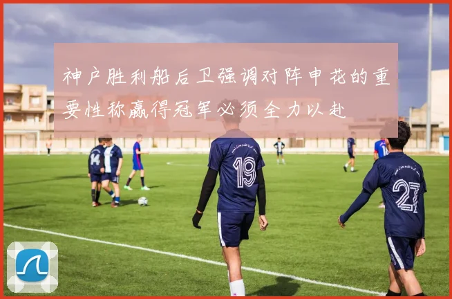 神户胜利船后卫强调对阵申花的重要性称赢得冠军必须全力以赴