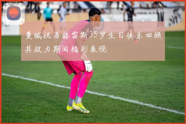曼城祝马赫雷斯35岁生日快乐回顾其效力期间精彩表现