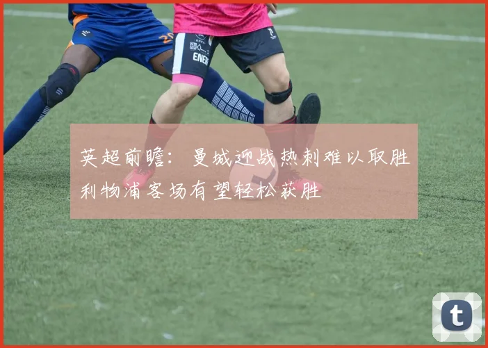 英超前瞻：曼城迎战热刺难以取胜利物浦客场有望轻松获胜