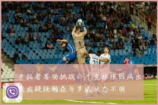 开拓者客场挑战公牛克林根因病出战成疑杨瀚森与罗威状态不明