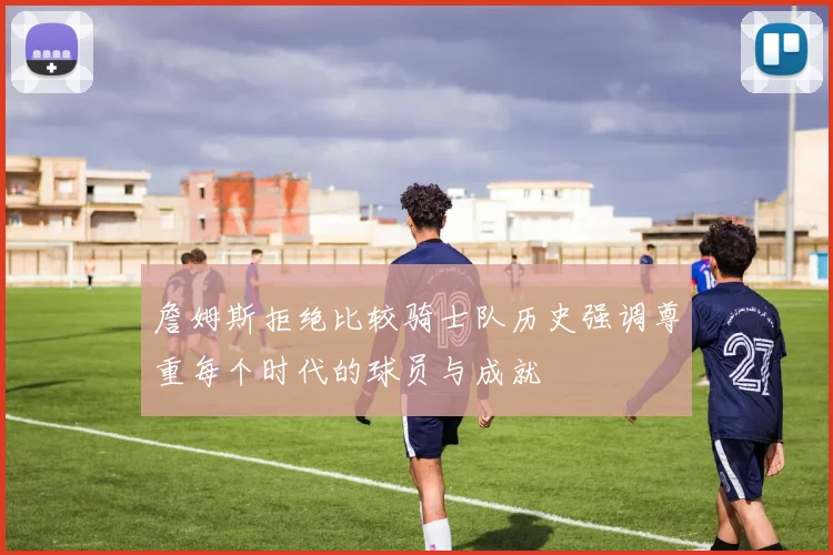 詹姆斯拒绝比较骑士队历史强调尊重每个时代的球员与成就