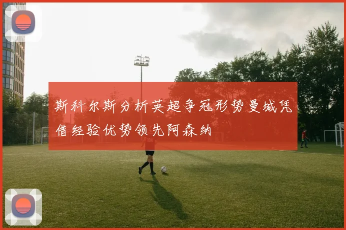 斯科尔斯分析英超争冠形势曼城凭借经验优势领先阿森纳