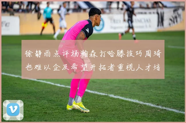 徐静雨点评杨瀚森打哈滕技巧周琦也难以企及希望开拓者重视人才培养