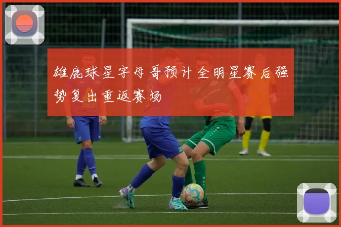 雄鹿球星字母哥预计全明星赛后强势复出重返赛场