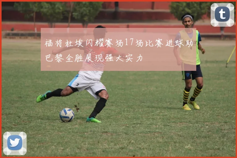 福将杜埃闪耀赛场17场比赛进球助巴黎全胜展现强大实力