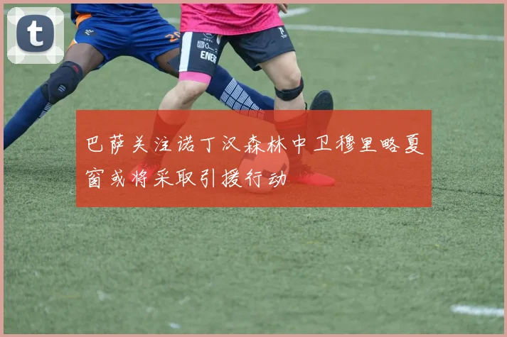 巴萨关注诺丁汉森林中卫穆里略夏窗或将采取引援行动