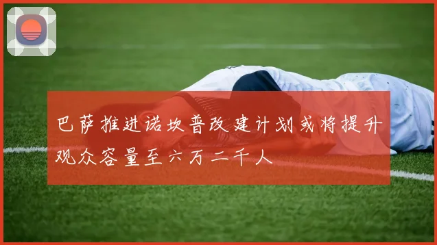 巴萨推进诺坎普改建计划或将提升观众容量至六万二千人