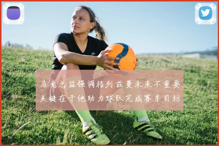 马竞总监强调格列兹曼未来不重要关键在于他助力球队完成赛季目标