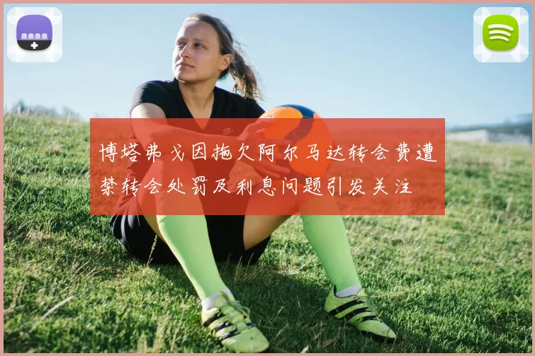 博塔弗戈因拖欠阿尔马达转会费遭禁转会处罚及利息问题引发关注