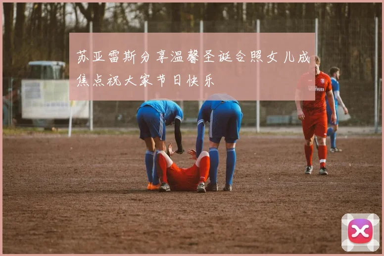 苏亚雷斯分享温馨圣诞合照女儿成焦点祝大家节日快乐