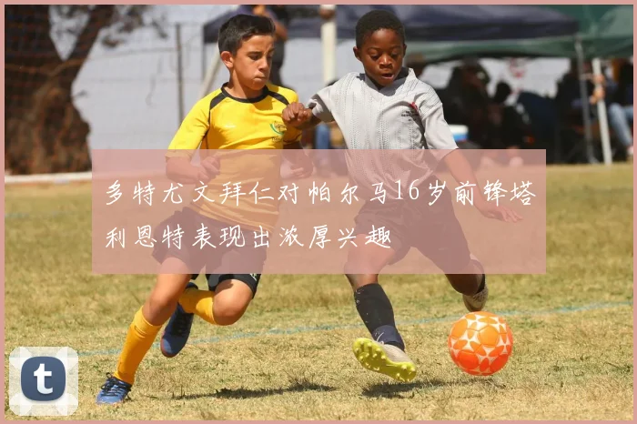 多特尤文拜仁对帕尔马16岁前锋塔利恩特表现出浓厚兴趣