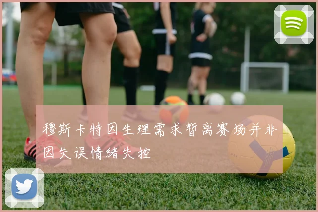穆斯卡特因生理需求暂离赛场并非因失误情绪失控