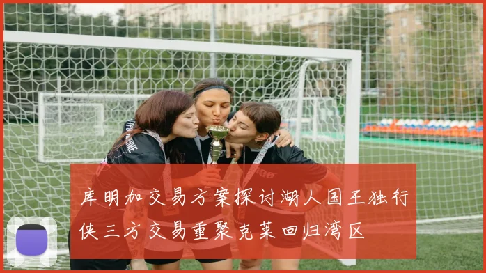 库明加交易方案探讨湖人国王独行侠三方交易重聚克莱回归湾区